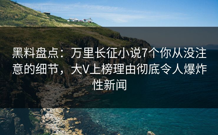 黑料盘点：万里长征小说7个你从没注意的细节，大V上榜理由彻底令人爆炸性新闻