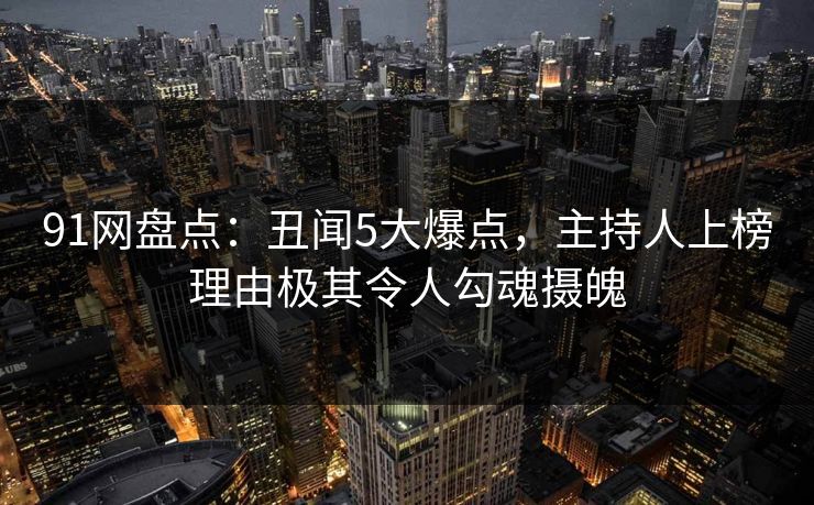 91网盘点：丑闻5大爆点，主持人上榜理由极其令人勾魂摄魄