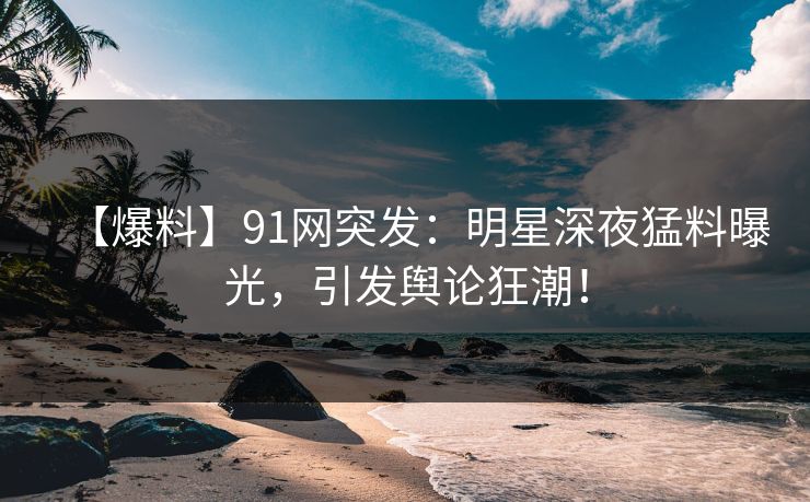 【爆料】91网突发：明星深夜猛料曝光，引发舆论狂潮！