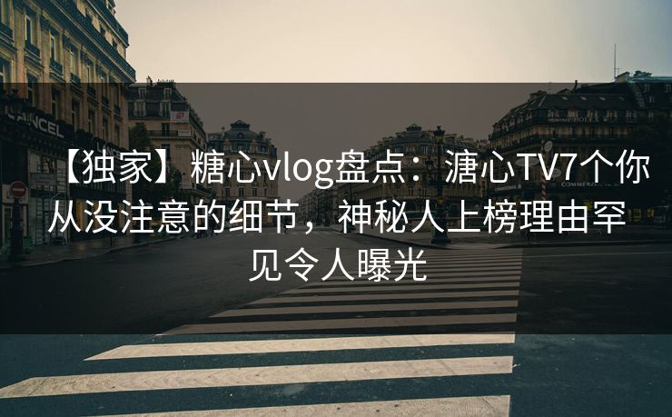 【独家】糖心vlog盘点：溏心TV7个你从没注意的细节，神秘人上榜理由罕见令人曝光