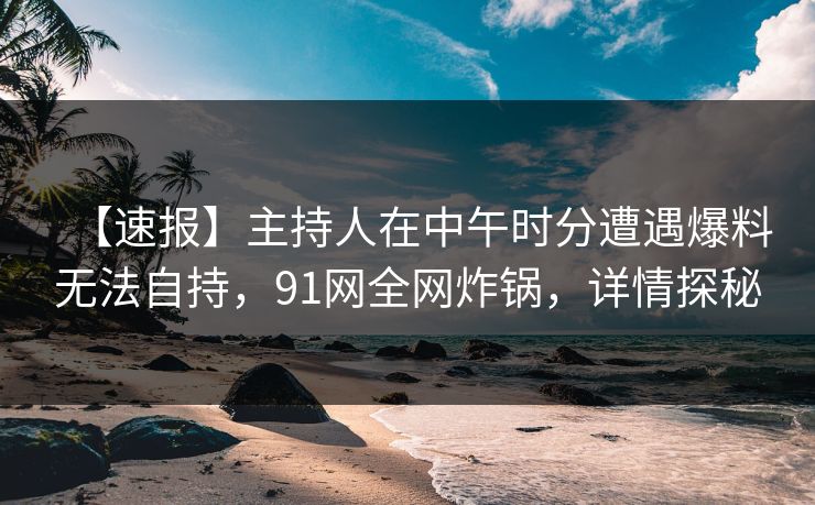 【速报】主持人在中午时分遭遇爆料无法自持，91网全网炸锅，详情探秘