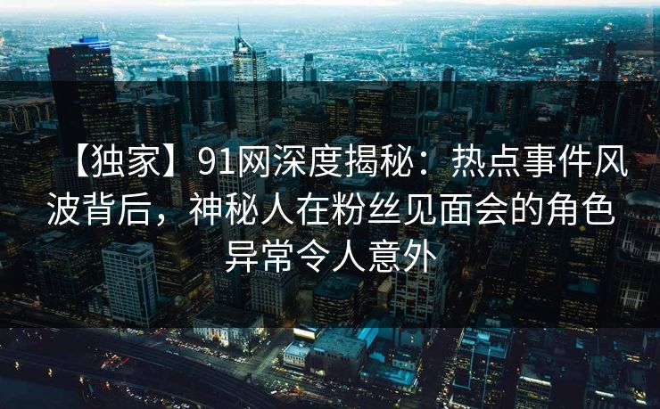【独家】91网深度揭秘：热点事件风波背后，神秘人在粉丝见面会的角色异常令人意外