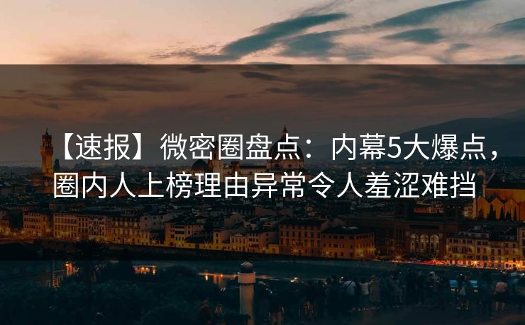 【速报】微密圈盘点：内幕5大爆点，圈内人上榜理由异常令人羞涩难挡