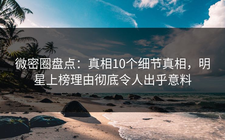微密圈盘点：真相10个细节真相，明星上榜理由彻底令人出乎意料