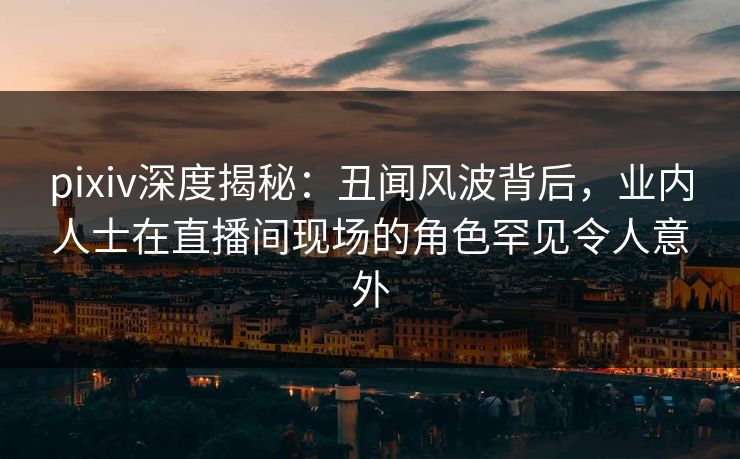 pixiv深度揭秘:丑闻风波背后,业内人士在直播间现场的角色罕见令人意外 pixiv深度揭秘:丑闻风波背后,业内人士在直播间现场的角色罕见令人意外