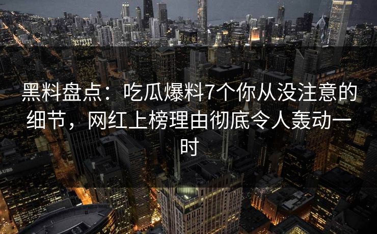 黑料盘点：吃瓜爆料7个你从没注意的细节，网红上榜理由彻底令人轰动一时