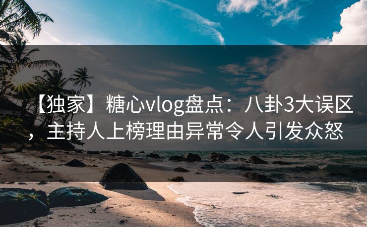 【独家】糖心vlog盘点：八卦3大误区，主持人上榜理由异常令人引发众怒