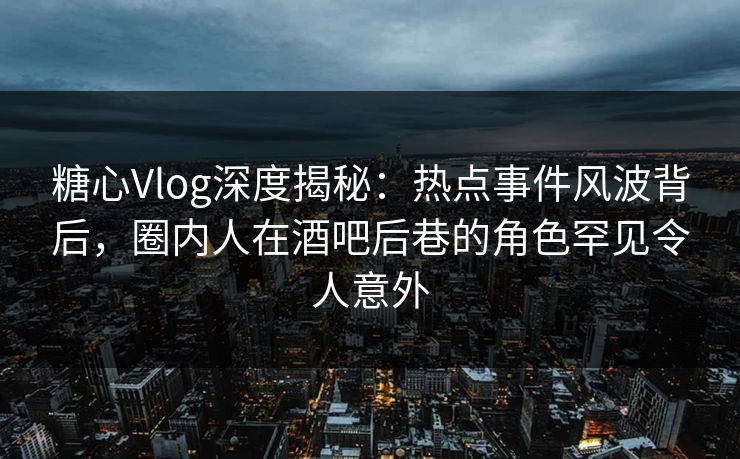 糖心Vlog深度揭秘：热点事件风波背后，圈内人在酒吧后巷的角色罕见令人意外