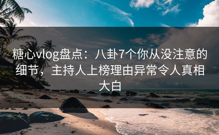 糖心vlog盘点：八卦7个你从没注意的细节，主持人上榜理由异常令人真相大白