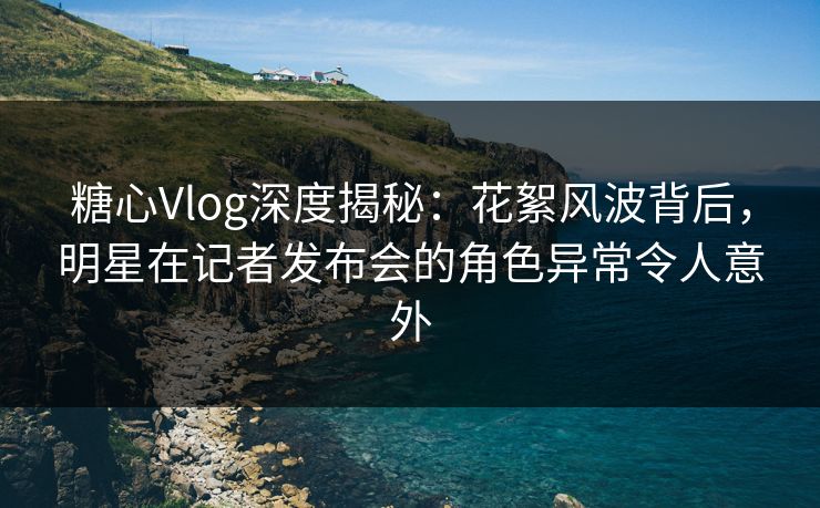 糖心Vlog深度揭秘：花絮风波背后，明星在记者发布会的角色异常令人意外
