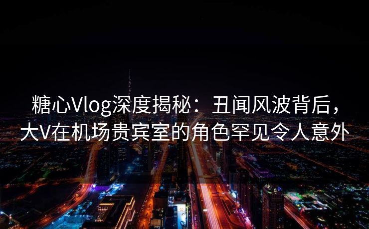 糖心Vlog深度揭秘：丑闻风波背后，大V在机场贵宾室的角色罕见令人意外
