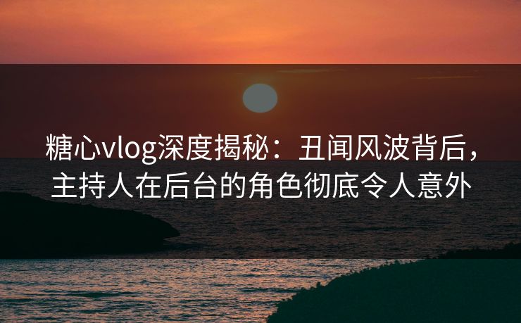 糖心vlog深度揭秘：丑闻风波背后，主持人在后台的角色彻底令人意外
