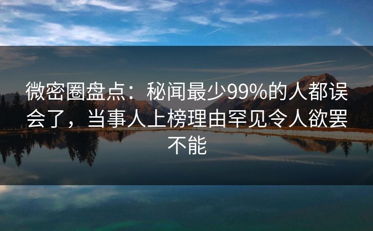 微密圈盘点：秘闻最少99%的人都误会了，当事人上榜理由罕见令人欲罢不能