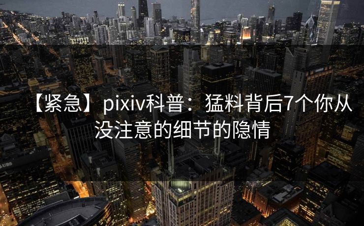 【紧急】pixiv科普：猛料背后7个你从没注意的细节的隐情