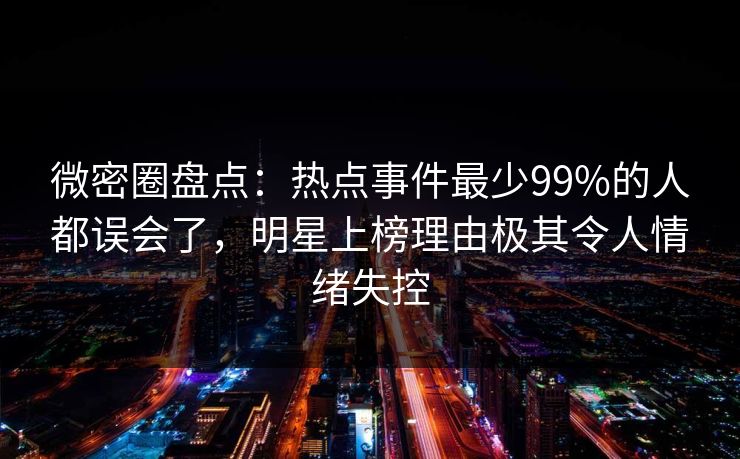 微密圈盘点：热点事件最少99%的人都误会了，明星上榜理由极其令人情绪失控
