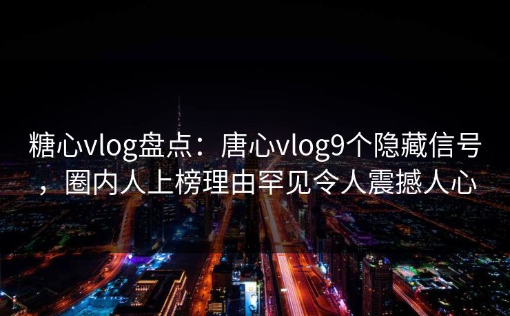 糖心vlog盘点：唐心vlog9个隐藏信号，圈内人上榜理由罕见令人震撼人心