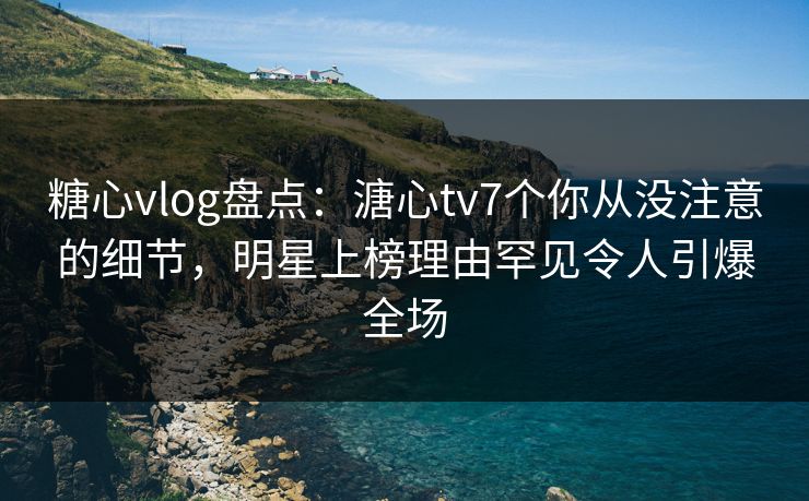 糖心vlog盘点：溏心tv7个你从没注意的细节，明星上榜理由罕见令人引爆全场