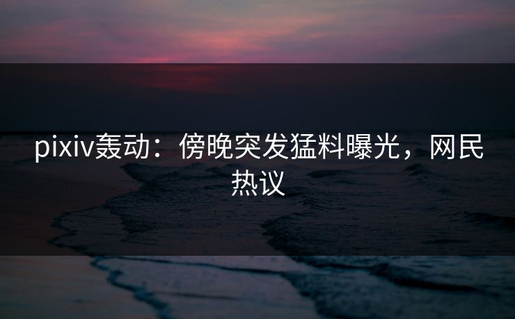 pixiv轰动：傍晚突发猛料曝光，网民热议