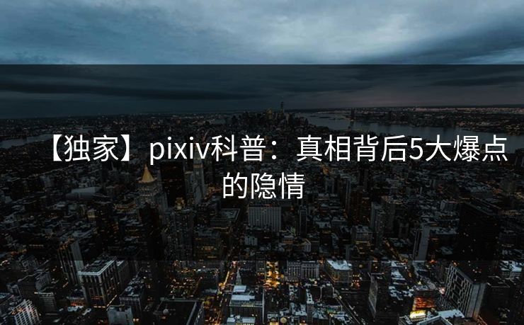 【独家】pixiv科普：真相背后5大爆点的隐情