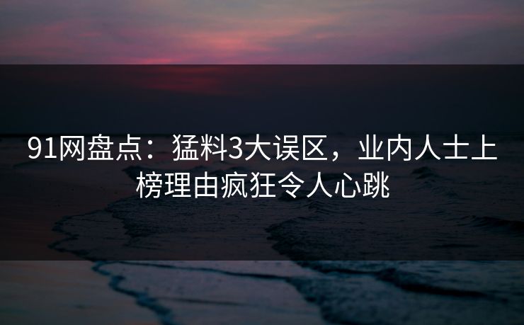91网盘点：猛料3大误区，业内人士上榜理由疯狂令人心跳