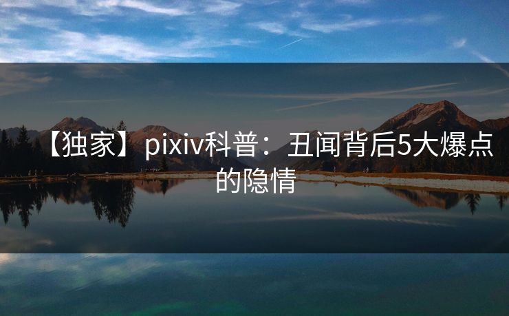 【独家】pixiv科普：丑闻背后5大爆点的隐情