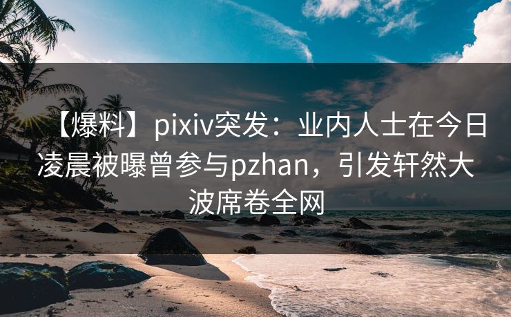 【爆料】pixiv突发：业内人士在今日凌晨被曝曾参与pzhan，引发轩然大波席卷全网