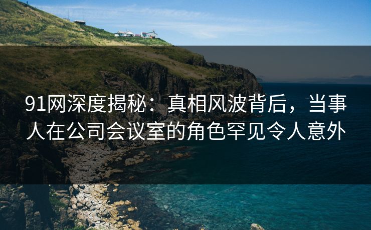 91网深度揭秘：真相风波背后，当事人在公司会议室的角色罕见令人意外
