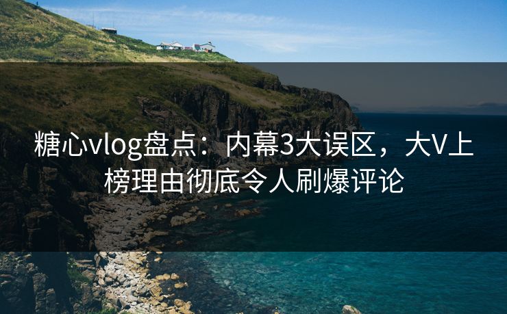 糖心vlog盘点：内幕3大误区，大V上榜理由彻底令人刷爆评论