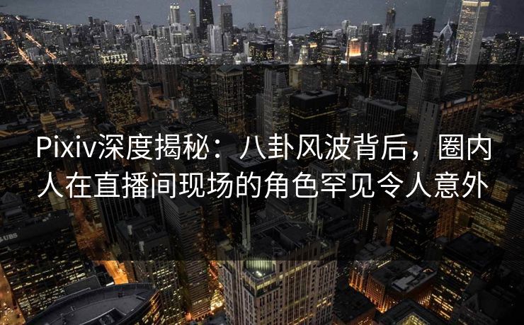Pixiv深度揭秘：八卦风波背后，圈内人在直播间现场的角色罕见令人意外