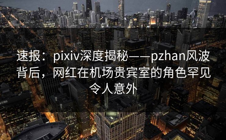 速报：pixiv深度揭秘——pzhan风波背后，网红在机场贵宾室的角色罕见令人意外