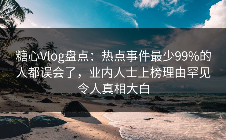糖心Vlog盘点：热点事件最少99%的人都误会了，业内人士上榜理由罕见令人真相大白