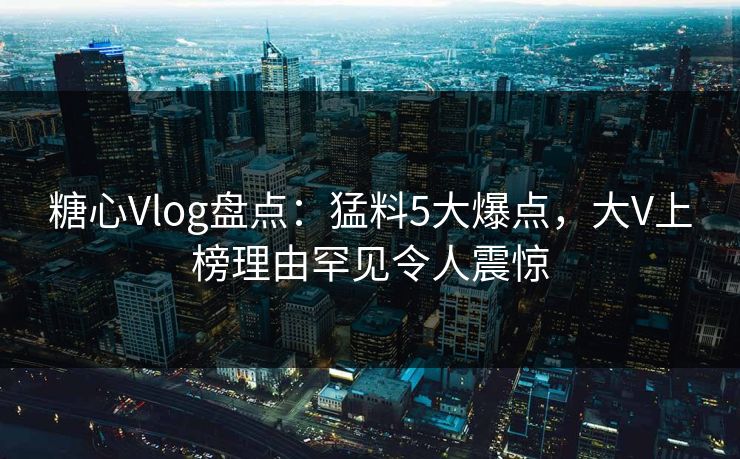 糖心Vlog盘点：猛料5大爆点，大V上榜理由罕见令人震惊