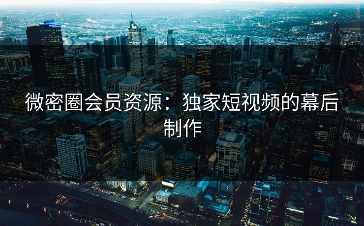 微密圈会员资源：独家短视频的幕后制作