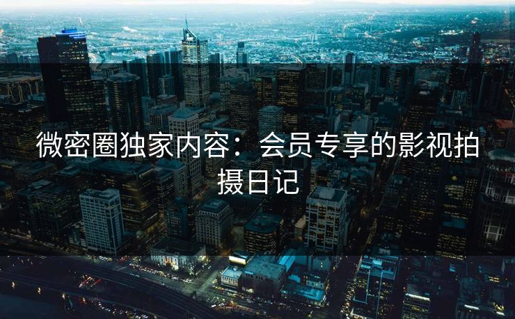 微密圈独家内容：会员专享的影视拍摄日记