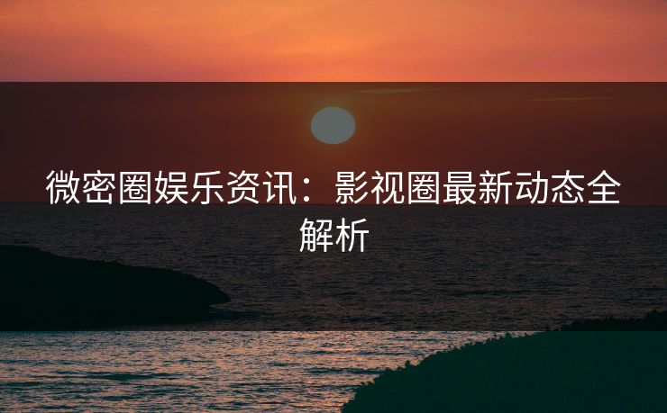 微密圈娱乐资讯：影视圈最新动态全解析
