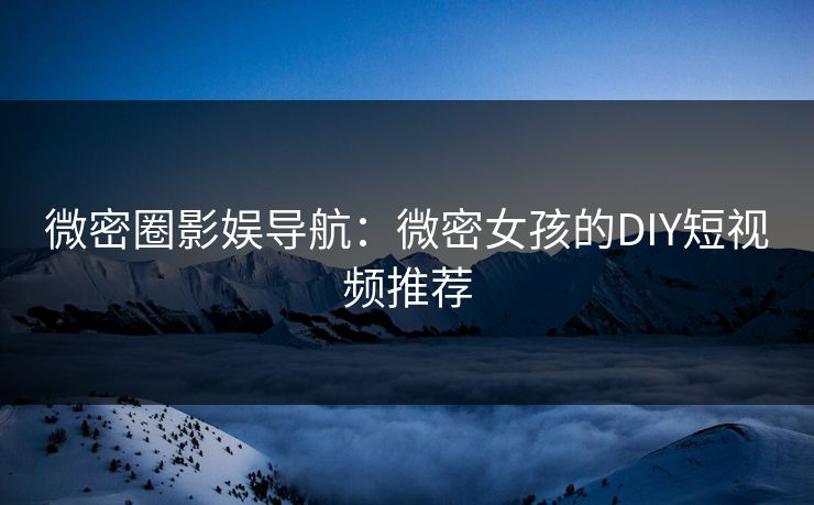 微密圈影娱导航：微密女孩的DIY短视频推荐