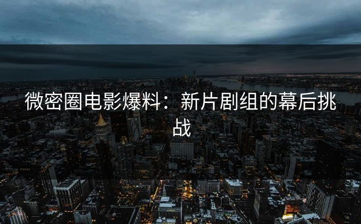 微密圈电影爆料：新片剧组的幕后挑战