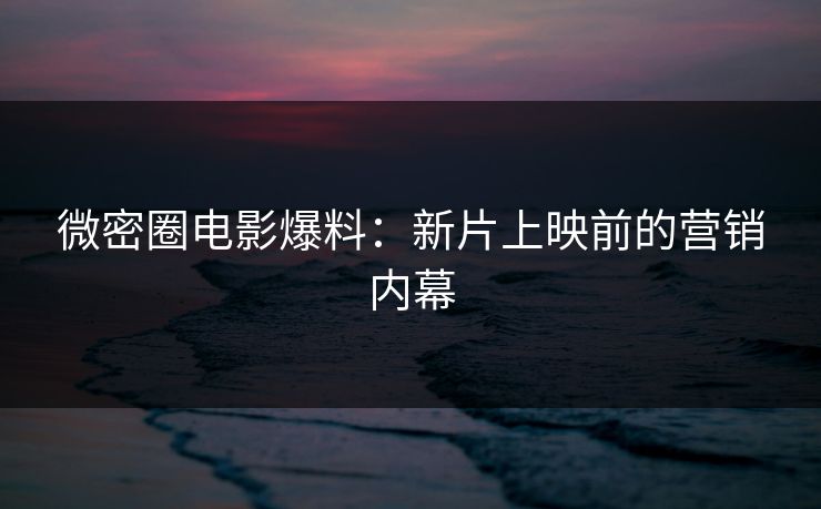 微密圈电影爆料：新片上映前的营销内幕