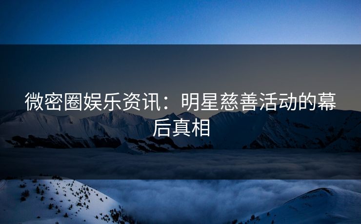 微密圈娱乐资讯：明星慈善活动的幕后真相