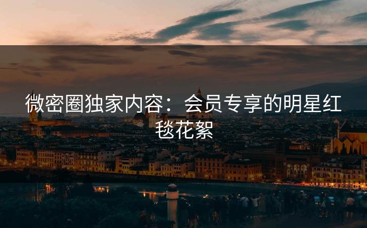 微密圈独家内容：会员专享的明星红毯花絮