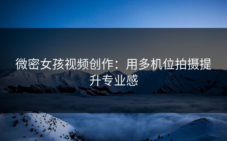 微密女孩视频创作：用多机位拍摄提升专业感