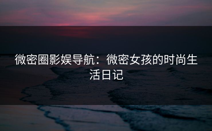 微密圈影娱导航：微密女孩的时尚生活日记