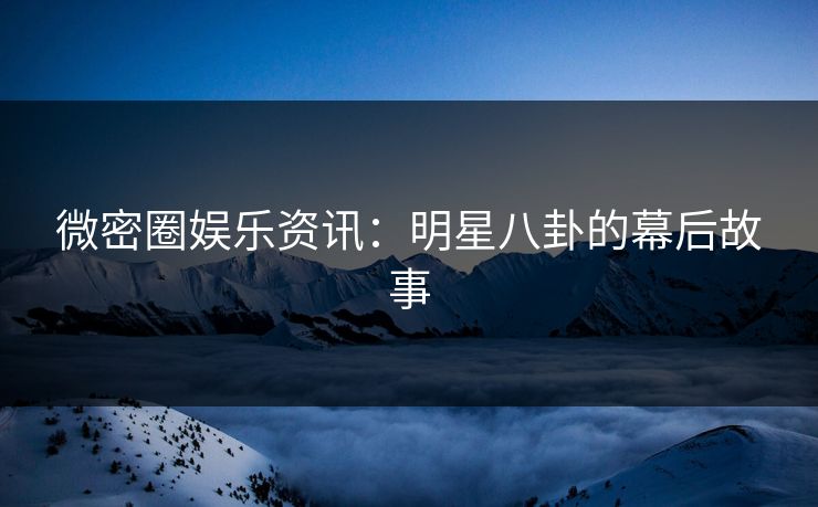 微密圈娱乐资讯：明星八卦的幕后故事