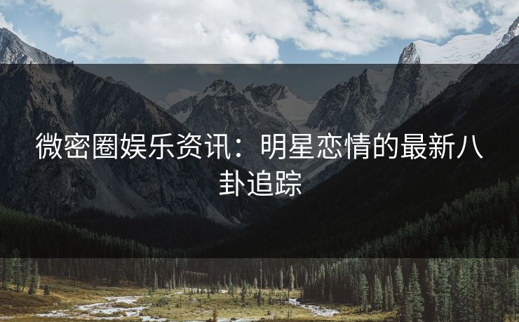 微密圈娱乐资讯：明星恋情的最新八卦追踪