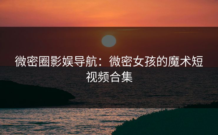 微密圈影娱导航：微密女孩的魔术短视频合集