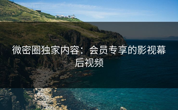 微密圈独家内容：会员专享的影视幕后视频