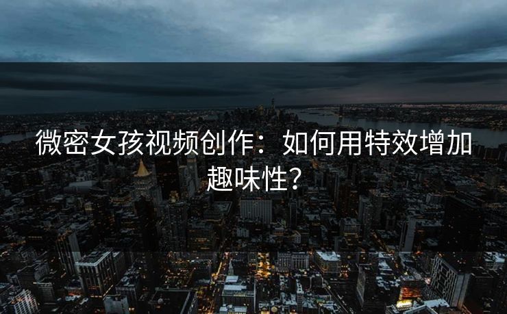 微密女孩视频创作：如何用特效增加趣味性？