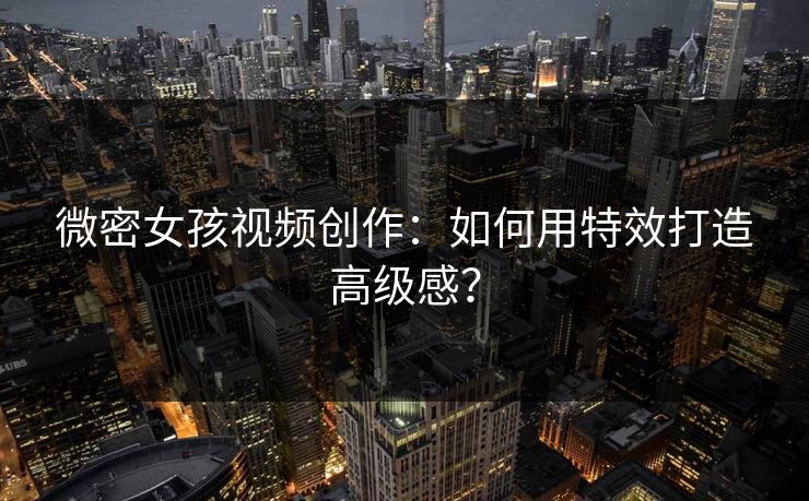 微密女孩视频创作：如何用特效打造高级感？