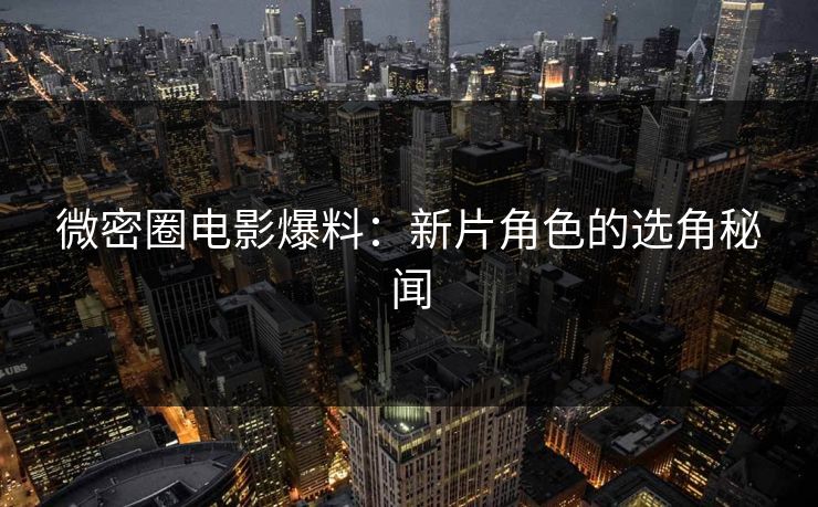 微密圈电影爆料：新片角色的选角秘闻