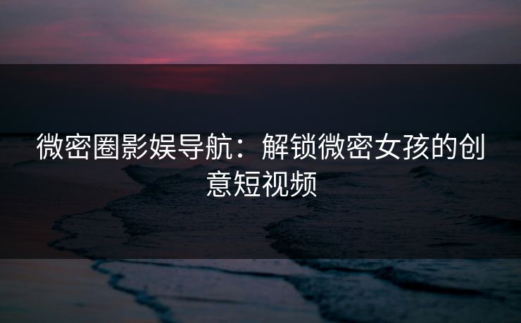 微密圈影娱导航：解锁微密女孩的创意短视频
